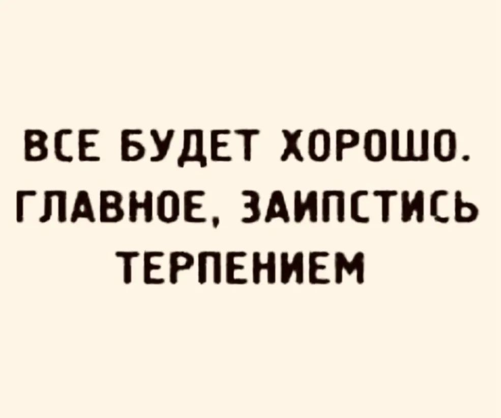 ВСЕ БУДЕТ ХОРОШО ГЛАВНОЕ ЗАИПЕТИСЬ ТЕРПЕНИЕМ