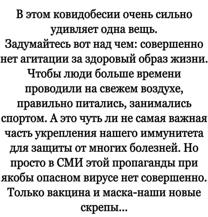 В этом ковидобесии очень сильно удивляет одна вещь Задумайтесь вот над чем совершенно нет агитации за здоровый образ жизни Чтобы люди больше времени проводили на свежем воздухе правильно питались занимались спортом А это чуть ли не самая важная часть укрепления нашего иммунитета для защиты от многих болезней Но просто в СМИ этой пропаганды при якобы опасном вирусе нет совершенно Только вакцина и м