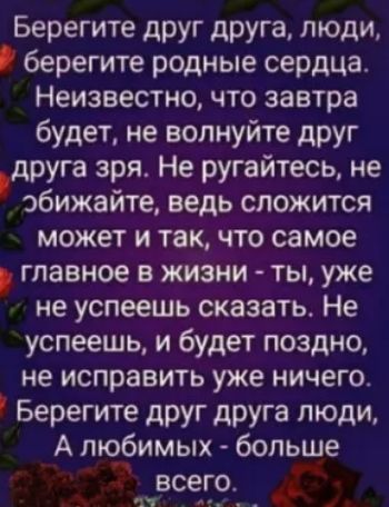 Берегите друг друга люди берегите родные сердца Неизвестно что завтра будет не волнуйте друг друга зря Не ругайтесь не эбижайте ведь сложится может и так что самое главное в жизни ты уже не успеешь сказать Не успеешь и будет поздно не исправить уже ничего Берегите друг друга люди А тебимых больше всего