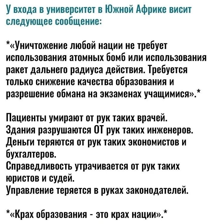 У входа в университет в Южной Африке висит следующее сообщение Уничтожение любой нации не требует использования атомных бомб или использования ракет дальнего радиуса действия Требуется только снижение качества образования и разрешение обмана на экзаменах учащимися Пациенты умирают от рук таких врачей Здания разрушаются ОТ рук таких инженеров Деньги теряются от рук таких экономистов и бухгалтеров С