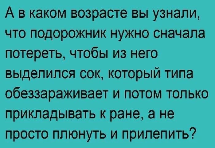 А в каком возрасте вы узнали что подорожник нужно сначала потереть чтобы из него выделился сок который типа обеззараживает и потом только прикладывать к ране а не просто плюнуть и прилепить