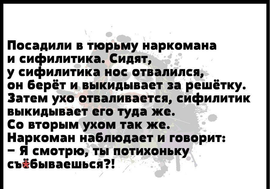 Посадили в тюрьму наркомана и сифилитика Сидят у сифилитика нос отвалился он Берёт и выкидывает за решётку Затем ухо отваливается сифилитик выкидывает его туда же Со вторым ухом так же Наркоман наблюдает и говорит Я смотрю ты потихоньку съібьпваешься
