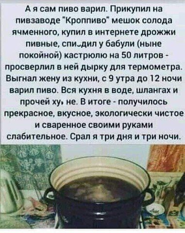 А я сам пиво варил Прикупил на пивзаводе Криппиво мешок солода ячменного купил в интернете дрожжи пивные спидип у бабули ныне покойной кастрюлю на 50 литров просверлил ивй дырку для термометра Выгиал жену из кухни с 9 утра 11012 почи варил пива Вся кухня в ваше шдаигах и прочей ху ие в итоге получились прекрасное вкуснее экологически чистое и сваренное своими руками слабительное Орал и три дня и ш