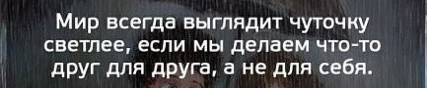 Мир всегда выглядит чуточку светлее если мы делаем что то друг для друга а не для себя