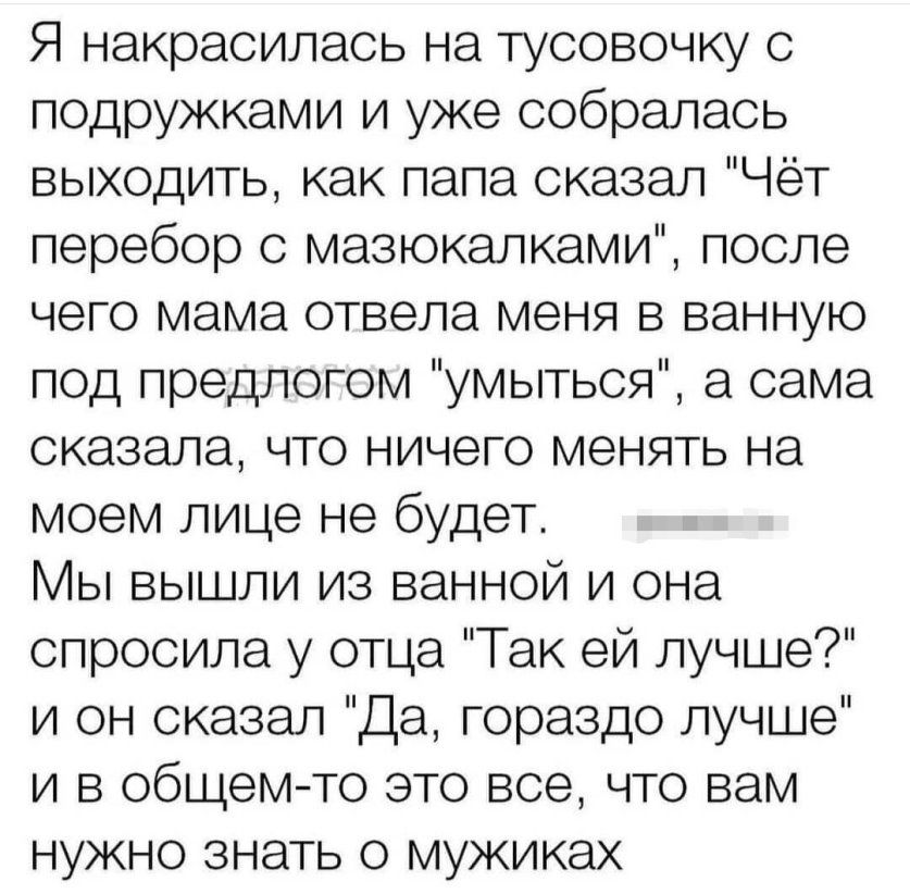 Я накрасилась на тусовочку подружками и уже собралась выходить как папа оказал Чёт перебор с мазюкалками после чего мама отвела меня в ванную под предлогом умыться а сама сказала что ничего менять на моем лице не будет Мы вышли из ванной и она спросила у отца Так ей лучше и он сказал Да гораздо лучше и в общемто это все что вам нужно знать о мужиках