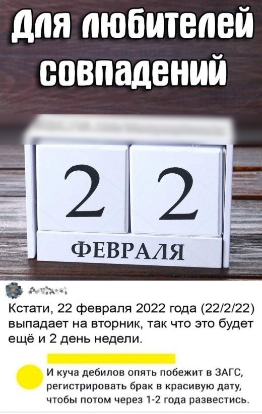 для любителей совпадений Кстати 22 февраля 2022 года 22222 выпадает на вторник так что это будет ещё и 2 день недели И куча дебилов опять побежит в ЗАГС регистрировать брак в красивую дату чтобы потом через 1 2 года развестись