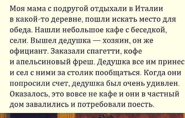 Моя мама с подругой отдыхали в Италии в какойто деревне пошли искать место для обеда Нашли небольшое кафе с беседкой сели ВЫШЕЛ дедушка ХОЗЯИН ОН же официант Заказали спагетти кофе и апельсиновый фреш Дедушка все им принес и сел с ними за столик пообщаться Когда они ПОПрОСИЛИ СЧЕТ дедушка бЫЛ ОЧЕНЬ УДИВЛЕН Оказалось это вовсе не кафе и они в частный дом завалились и потребовали поесть