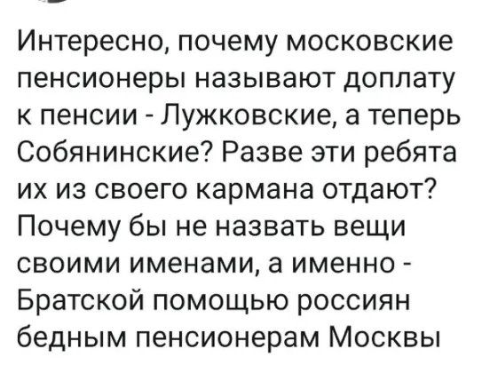 Интересно почему московские пенсионеры называют доплату к пенсии Лужковские а теперь Собянинские Разве эти ребята их из своего кармана отдают Почему бы не назвать вещи своими именами а именно Братской помощью россиян бедным пенсионерам Москвы