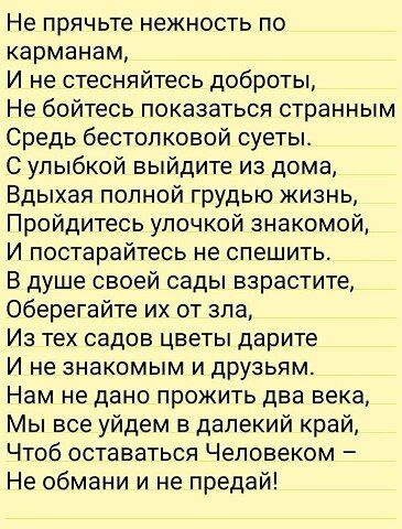 Не прячьте нежность по карманам И не стесняйтесь доброты Не бойтесь показаться странным Средь бестол ковой суетьь С улыбкой выйдите из дома Вдыхая полной грудью жизнь Пройдитесь улочкой знакомой И постарайтесь не спешить В душе своей сады варастите Оберегайте их от зла Из тех садов цветы дарите И не знакомым и друзьям Нам не дано прожить два века Мы все уйдем в далекий край Чтоб оставаться Человек