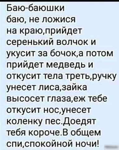 Баюбаюшки баю, не ложися на краю,прийдет серенький волчок и укусит за бочок,а потом прийдет медведь и откусит тела треть,ручку унесет лиса,зайка высосет глаза,еж тебе откусит нос,унесет коленку пес.доедят тебя короче.в общем спи,спокойной ночи!