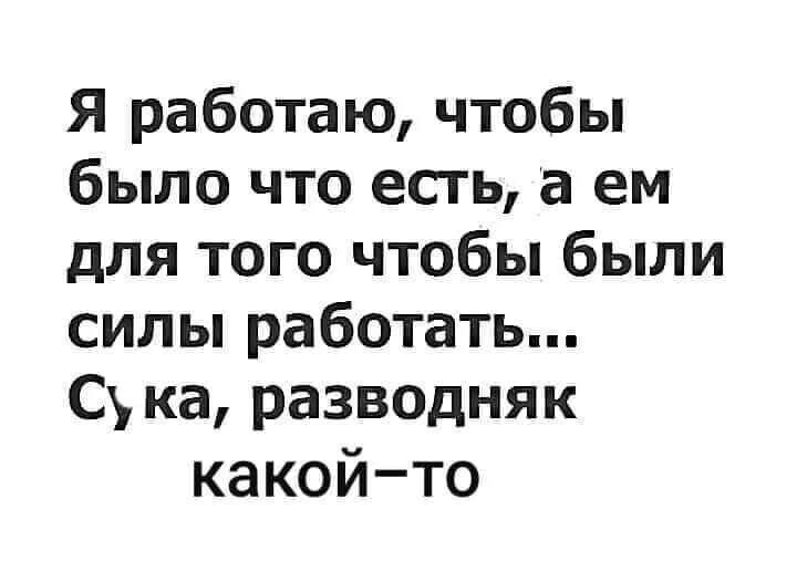 Я работаю чтобы было что есть а ем для того чтобы были сильпработатьп Сукаразводняк какойто