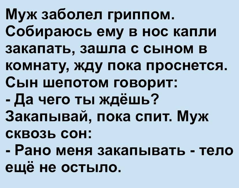Муж заболел гриппом. Собираюсь ему в нос капли закапать, зашла с сыном в комнату, жду пока проснется. Сын шепотом говорит:  да чего ты ждёшь? Закапывай, пока спит. Муж сквозь сон:  рано меня закапывать  тело ещё не остыло.