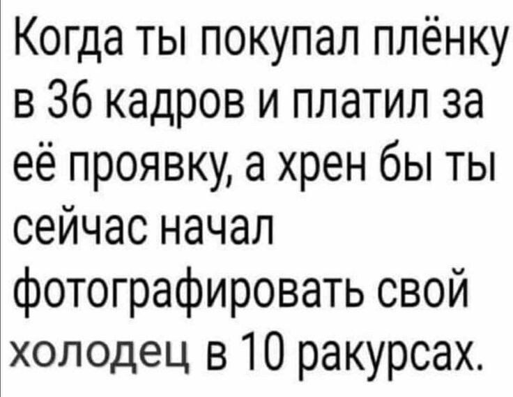 Когда ты покупал плёнку в 36 кадров и платил за её проявку а хрен бы ты сейчас начал фотографировать свой холодец в 10 ракурсах
