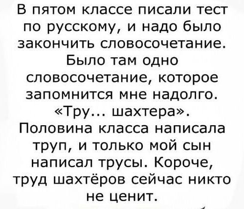 В пятом классе писали тест по русскому и надо было закончить словосочетание Было там одно словосочетание которое запомнится мне надолго Тру шахтера Половина класса написала труп и только мой сын написал трусы Короче труд шахтёров сейчас никто не ценит