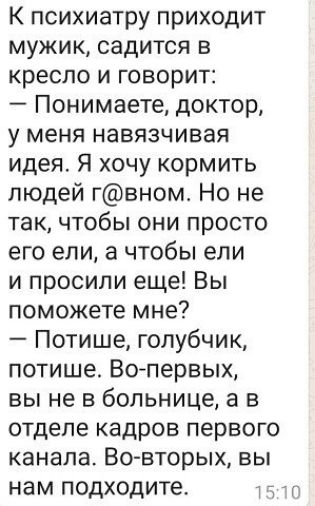 К психиатру приходит мужик садится в КРЕСЛО И ГОВОРИТ Понимаете доктор у меня НЭВЯЗЧИВВЯ идея Я хочу кормить людей гвном Но не так чтобы они просто его ели а чтобы ели и просили еще Вы поможете мне Потише голубчик потише Вотервых вы не в больнице а в отделе кадров первого канала Во вторых вы нам подходите ті
