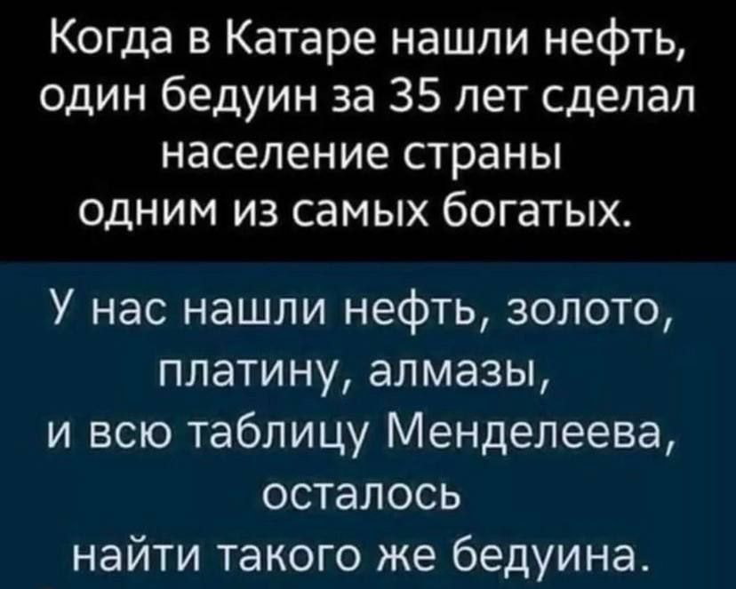 Когда в катаре нашли нефть, один бедуин за 35 лет сделал население страны одним из самых богатых. У нас нашли нефть, золото, платину, алмазы, и всю таблицу менделеева, осталось найти такого же бедуина.