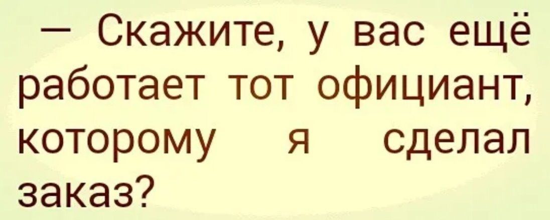 скажите, у вас ещё работает тот официант, которому я  сделал заказ?