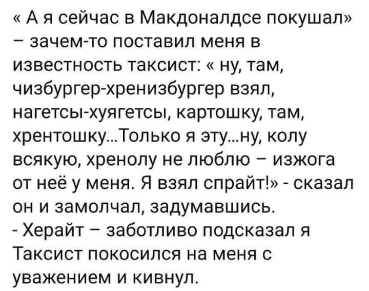 А я сейчас в Макдоналдсе покушал зачемто поставил меня в известность таксист ну там чизбургер хренизбургер взял нагетсы хуягетсы картошку там хрентошкуТолько я этуну колу всякую хренолу не люблю изжога от неё у меня Я взял спрайт сказал он и замолчал задумавшись Херайт заботливо подсказал я Таксист покосился на меня с уважением и кивнул
