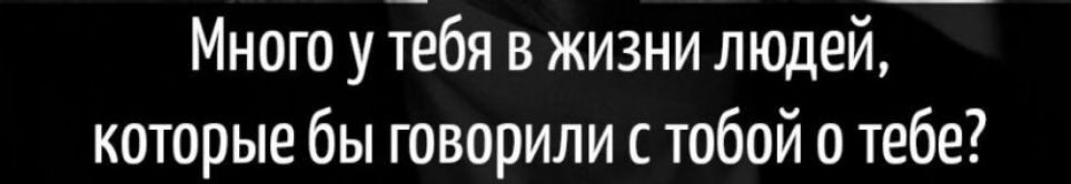 Много у тебя в жизни людей которые бы говорили с тобой о тебе