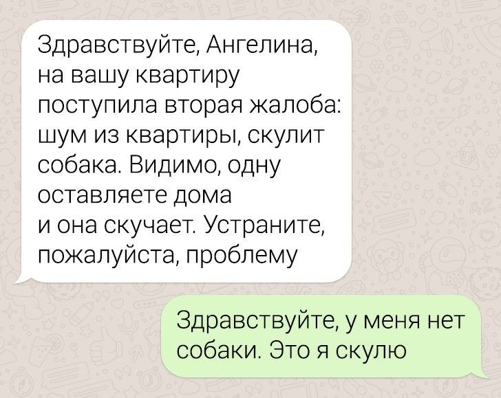 Здравствуйте Ангелина на вашу квартиру поступила вторая жалоба шум из квартиры скупит собака Видимо одну оставляете дома и она скучает Устраните пожалуйста проблему Здравствуйте у меня нет собаки Это я скулю