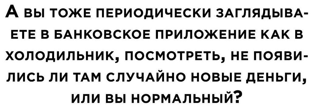 А ВЫ ТОЖЕ ПЕРИОДИЧЕСКИ ЗАГЛЯДЫВА ЕТЕ В БАНКОВСКОЕ ПРИЛОЖЕНИЕ КАК В ХОЛОДИЛЬНИК ПОСМОТРЕТЬ НЕ ПОЯВИ ЛИСЬ ЛИ ТАМ СЛУЧАЙНО НОВЫЕ ДЕНЬГИ ИЛИ ВЫ НОРМАЛЬНЫЙ