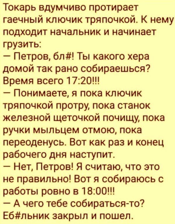 Токарь вдумчиво протирает гаечный ключик тряпочкой К нему подходит начальник и начинает грузить Петров бл Ты какого хера домой так рано собираешься Время всего 1720 Понимаете я пока ключик тряпочкой протру пока станок железной щеточкой почищу пока ручки мыльцем отмою пока переоденусь Вот как раз и конец рабочего дня наступит Нет Петров Я считаю что это не правильно Вот я собираюсь с работы ровно в
