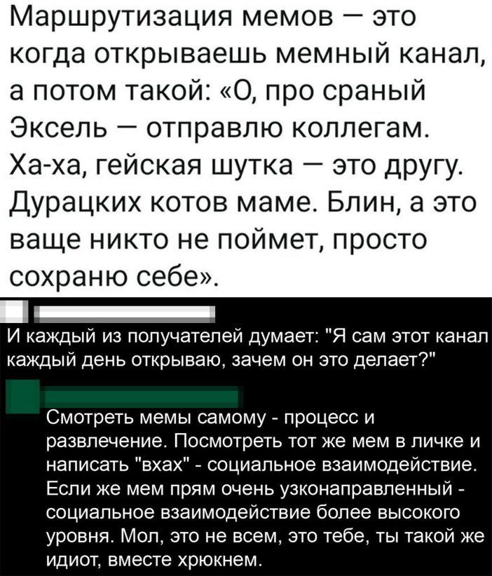 Маршрутизация мемов это когда открываешь мемный канал а потом такой 0 про сраный Эксель отправлю коллегам Ха ха гейская шутка это другу Дурацких котов маме Блин а это ваще никто не поймет просто сохраню себе И каждый из получателей думает Я сам этот канал каждый день открываю зачем он это делает Смотреть мемы самому процесс и развлечение Посмотреть тот же мем в личке и написать вхах социальное вза