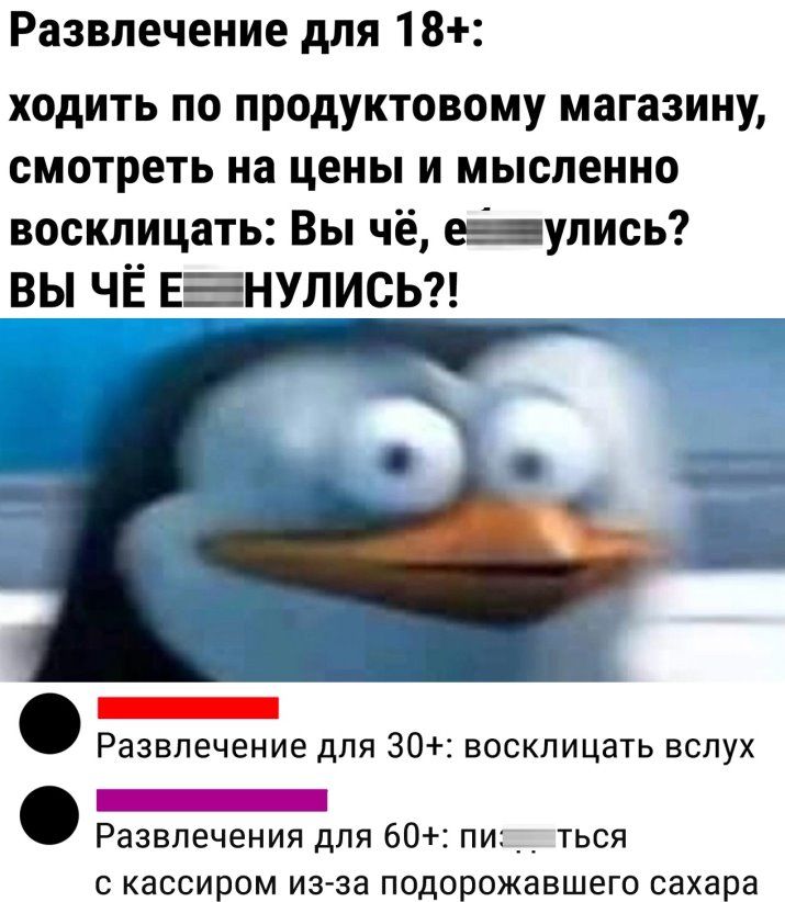 Развлечение для 18 ходить по продуктовому магазину смотреть на цены и мысленно восклицать Вы чё е_улись ВЫ ЧЁ ЕЕНУЛИСЬ _ Развлечение для 30 восклицать вслух _ Развлечения для 60 пи ться С КЭССИРОМ изза ПОДОРОЖНВШВГО сахара