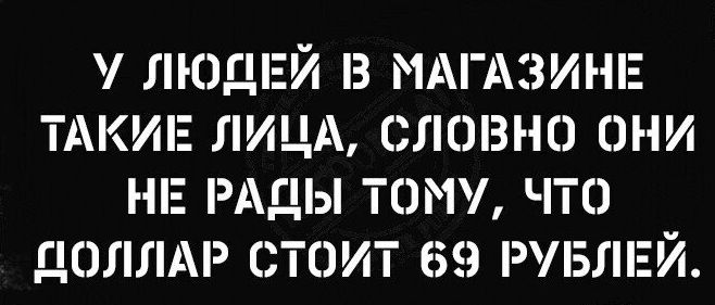 у ЛЮДЕЙ в МАГАЗИНЕ ТАКИЕ ЛИЦА словно они НЕ РАДЫ тому чта ДОЛЛАР тпит 69 РУБЛЕЙ