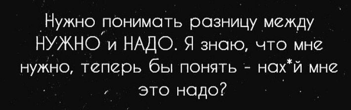 Нужно понимать разницу между нужнои НАДО Я знаю что мне нужно теперь бы понять нсхй мне это надо