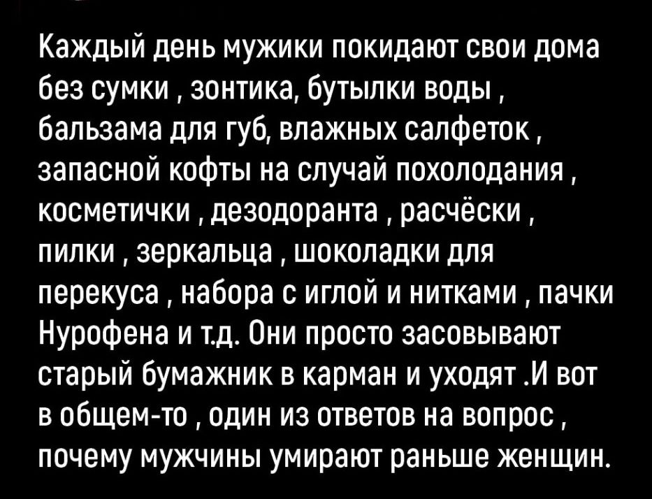 Каждый день мужики покидают свои дома без сумки зонтика бутылки воды бальзама для губ влажных салфеток запасной кофты на случай похолодания косметички дезодоранта расчёски пилки зеркальца шоколадки для перекуса набора с иглой и нитками пачки Нурофена и тд Они просто засовывают старый Бумажник в карман и уходят И вот в общем то один из ответов на вопрос почему мужчины умирают раньше женщин