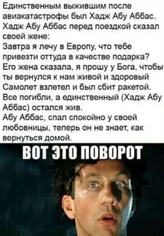 Единственным выжившим после авиакатастрофы был Хадж Абу Аббас Хадж Абу Аббас перед поездкой сказал СВОЕЙ жене Завтра я лечу в Европу что тебе привезти ОТТУДЗ В качестве подарка7 Его жена сказала я прошу у Бога чтобы ТЫ вернулся К нам ЖИВОЙ И здоровым Самолет взлетел и был сбит ракетои Все погибли а единственный Хадж Абу Аббас остался жив Абу Аббас слап спокойно у своей любовницы ТЕПЕРЬ ОН НЕ знает