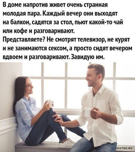 в доме напротив живет очень странная молодая пара Каждый вечер они выходит на балкон садят за пол пьют какой то чай или кофе и разговаривают Представляете Не смотряттепевизор не курят и не занимаются секюща просто сидят вечером вдвоем и разговаривают Завидую им