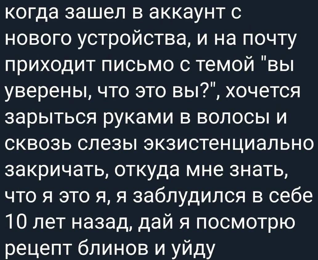 когда зашел в аккаунт с нового устройства и на почту приходит письмо с темой вы уверены что это вы хочется зарыться руками в волосы и сквозь слезы экзистенциально закричать откуда мне знать что я это я я заблудился в себе 10 лет назад дай я посмотрю рецепт блинов и уйду