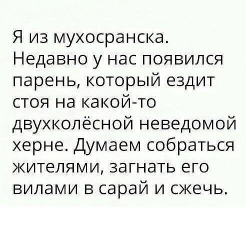 Я из мухосранска Недавно у нас появился парень КОТОРЫЙ ездит стоя на какойто двухколёсной неведомой херне Думаем собраться жителями загнать его вилами в сарай и сжечь