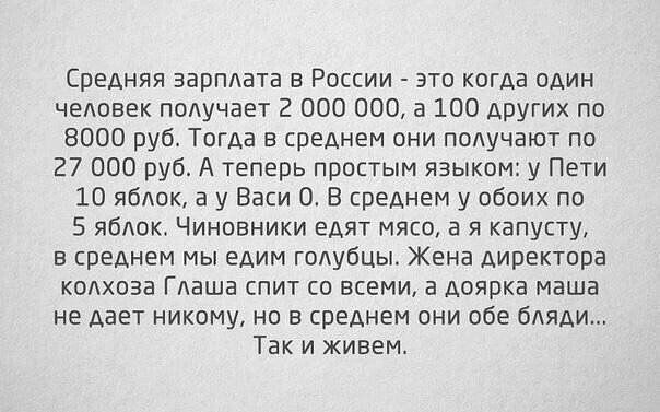 Средняя зарплата в России это когда пдин человек падучает 2 000 000 а 100 других по 8000 руб Тогда в среднем они подучают по 27 000 руб А теперь простым языком у Пети Ш ябшк а у Еаси ОВ среднем у обоих по 5 ябдок Чиновники едят мяса 3 я капусту в среднем мы едим голубцы Жена директора колхоза Глаша спит и всеми а доярка маша не дает никому но в среднем они обе бляди Так и живем