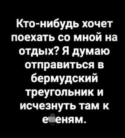 Ктонибудь хочет поехать со мной на отдых Я думаю отправиться в бермудский треугольник и исчезнуть там е еням
