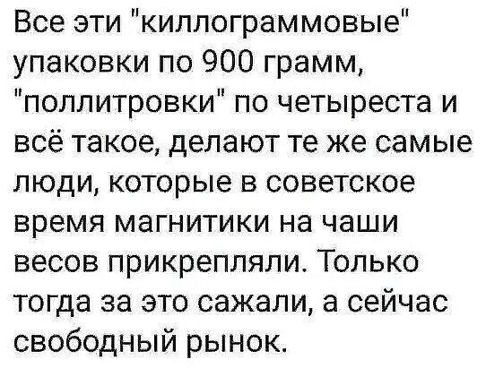 Все эти киллограммовые упаковки по 900 грамм поллитровки по четыреста и всё такое делают те же самые люди которые в советское время магнитики на чаши весов прикрепляли Только тогда за это сажали а сейчас свободный рынок