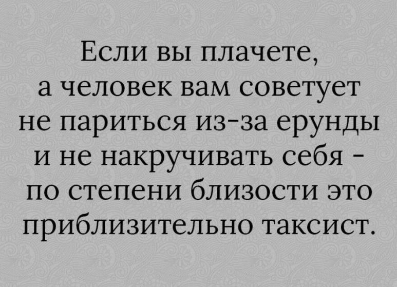 Если вы плачете человек вам советует не париться изза ерунды и не накручивать себя по степени близости это приблизительно таксист