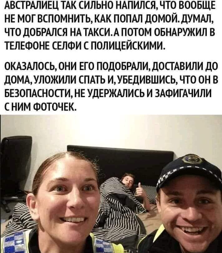 АВСТРАЛИЕЦ ТАК СИЛЬНО НАПИЛСЯ ЧТО ВООБЩЕ НЕ МОГ ВСПОМНИТЬ КАК ПОПАЛ ДОМОЙ1УМАЛ ЧТО дОБРАЛСЯ НА ТАКСИ ПОТОМ ОБНАРУЖИЛ В ТЕЛЕФОНЕ СЕЛФИ С ПОЛИЦЕЙСКИМИ ОКАЗАЛОСЬЮНИ ЕГО ПОДОБРАЛИДОСГАВИЛИ до ДОМАШЮЖИЛИ СПАТЬ ИУБЕДИВШИСЬ ЧТО ОН В БЕЗОПАСНОСТИ НЕ УДЕРЖМИСЬ И ЗАФИГАЧИЛИ С НИМ ФОТОЧЕК