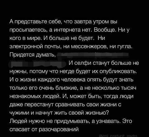 А представьте себе что завтра утром вы просыпаетесь а интернета нет Вообще Ни у кого в мире И больше не будет Ни электронной почты ни месса жеров ни гугла Придется думать И селфи станут больше не нужны потому то негде будет их опубликовать И о жизни каждого чвповека опять будут знать только его очень близкиет в не несколько тысяч незнакомых людей И может быть тогда люди даже перестанут сравнивать 