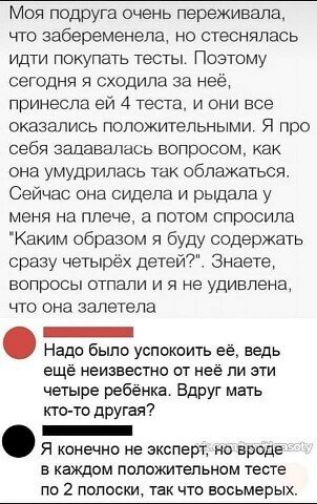 Моя подруга очень переживала что забеременела но стеснялась идти покупать тесты Поэтому сегодня я сходила за неё принесла ей 4 теста и они все оказались положительными Я про себя задавалась вопросом как она умудрилась так облажаться Сейчас она сидела и рыдала у меня на плече а потом спросила Каким образом я буду содержать сразу четырёх детей Знаете вопросы отпали и я не удивлена что она взлетела _