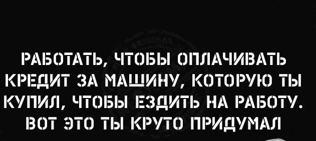 РАБОТАТЬ ЧТШБЫ ОПЛАЧИВАТЬ КРЕДИТ ЗА МАШИНУ КОТШУЮ ТЫ КУПИЛ ЧТОБЫ ЕЗДИТЬ НА РАБЭТУ 30Т ЭТО ТЫ КРУТО ПРИДУМАЛ