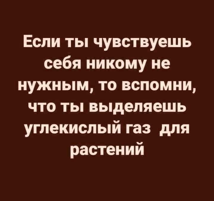Если ты чувствуешь себя никому не нужным то вспомни что ты выделяешь углекислый газ для растений