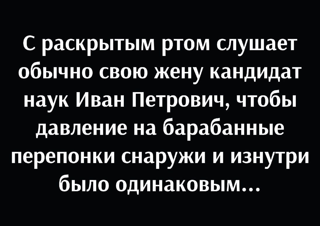 С раскрытым ртом слушает обычно свою жену кандидат наук Иван Петрович чтобы давление на барабанные перепонки снаружи и изнутри было одинаковым