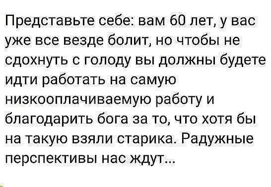 Представьте себе вам 60 лет у вас уже все везде болит но чтобы не сдохнуть с голоду вы должны будете идти работать на самую низкооплачиваемую работу и благодарить бога за то что хотя бы на такую взяли старика Радужные перспективы нас ждут