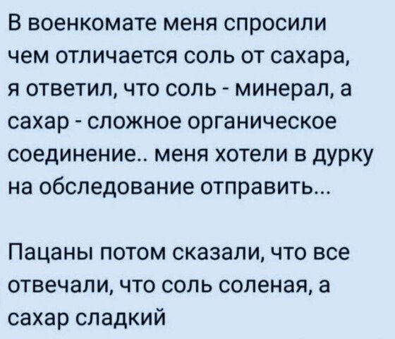 В военкомате меня спросили чем отличается соль от сахара я ответил что сопь минерал а сахар СЛОЖНОЁ органическое соединение меня хотели в дурку на обследование отправить Пацаны потом сказаличто все отвечали что соль соленая а сахар сладкий