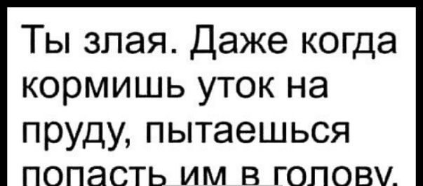 Ты злая Даже когда кормишь уток на пруду пытаешься попасть им в голову