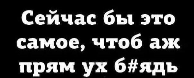 Сейчас бы это самое чтоб аж прям ух 6ядъ