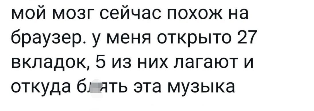 мой мозг сейчас похож на браузеру меня открыто 27 вкладок 5 из них лагают и откуда б ять эта музыка